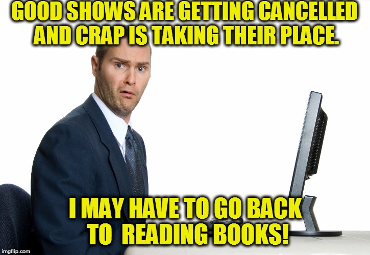 GOOD SHOWS ARE GETTING CANCELLED AND CRAP IS TAKING THEIR PLACE. I MAY HAVE TO GO BACK TO  READING BOOKS! | made w/ Imgflip meme maker