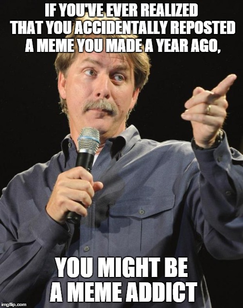 Could have been third world problems girl | IF YOU'VE EVER REALIZED THAT YOU ACCIDENTALLY REPOSTED A MEME YOU MADE A YEAR AGO, YOU MIGHT BE A MEME ADDICT | image tagged in jeff foxworthy,repost,you might be a meme addict | made w/ Imgflip meme maker