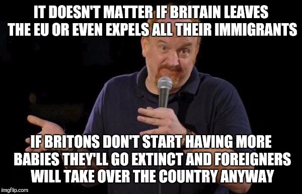The demographic problems, such as they are, began in Lambeth, not Brussels | IT DOESN'T MATTER IF BRITAIN LEAVES THE EU OR EVEN EXPELS ALL THEIR IMMIGRANTS; IF BRITONS DON'T START HAVING MORE BABIES THEY'LL GO EXTINCT AND FOREIGNERS WILL TAKE OVER THE COUNTRY ANYWAY | image tagged in louis ck but maybe | made w/ Imgflip meme maker