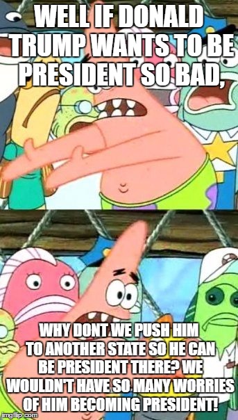 Put It Somewhere Else Patrick Meme | WELL IF DONALD TRUMP WANTS TO BE PRESIDENT SO BAD, WHY DONT WE PUSH HIM TO ANOTHER STATE SO HE CAN BE PRESIDENT THERE? WE WOULDN'T HAVE SO MANY WORRIES OF HIM BECOMING PRESIDENT! | image tagged in memes,put it somewhere else patrick | made w/ Imgflip meme maker