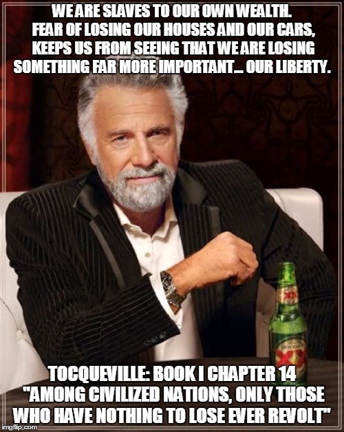 The Most Interesting Man In The World Meme | WE ARE SLAVES TO OUR OWN WEALTH. FEAR OF LOSING OUR HOUSES AND OUR CARS, KEEPS US FROM SEEING THAT WE ARE LOSING SOMETHING FAR MORE IMPORTANT... OUR LIBERTY. TOCQUEVILLE: BOOK I CHAPTER 14 "AMONG CIVILIZED NATIONS, ONLY THOSE WHO HAVE NOTHING TO LOSE EVER REVOLT" | image tagged in memes,the most interesting man in the world | made w/ Imgflip meme maker