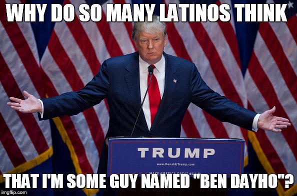 Donald Trump | WHY DO SO MANY LATINOS THINK; THAT I'M SOME GUY NAMED "BEN DAYHO"? | image tagged in donald trump | made w/ Imgflip meme maker