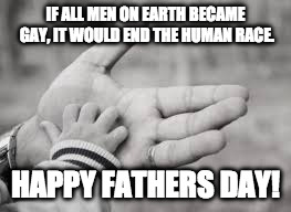 Fathers Day | IF ALL MEN ON EARTH BECAME GAY, IT WOULD END THE HUMAN RACE. HAPPY FATHERS DAY! | image tagged in fathers day | made w/ Imgflip meme maker