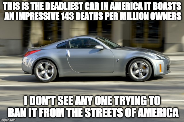 America's Assault Car Problem | THIS IS THE DEADLIEST CAR IN AMERICA IT BOASTS AN IMPRESSIVE 143 DEATHS PER MILLION OWNERS; I DON'T SEE ANY ONE TRYING TO BAN IT FROM THE STREETS OF AMERICA | image tagged in gun control,liberal logic,nissan 350z,gun laws | made w/ Imgflip meme maker