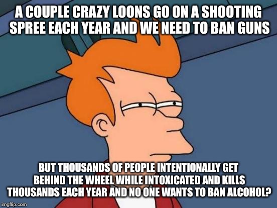 Futurama Fry Meme | A COUPLE CRAZY LOONS GO ON A SHOOTING SPREE EACH YEAR AND WE NEED TO BAN GUNS; BUT THOUSANDS OF PEOPLE INTENTIONALLY GET BEHIND THE WHEEL WHILE INTOXICATED AND KILLS THOUSANDS EACH YEAR AND NO ONE WANTS TO BAN ALCOHOL? | image tagged in memes,futurama fry | made w/ Imgflip meme maker