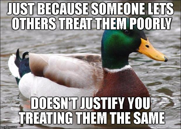 Good Advice mallard | JUST BECAUSE SOMEONE LETS OTHERS TREAT THEM POORLY; DOESN'T JUSTIFY YOU TREATING THEM THE SAME | image tagged in good advice mallard | made w/ Imgflip meme maker