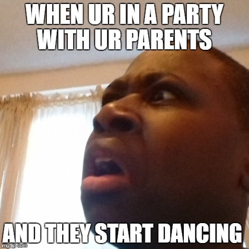 WHEN UR IN A PARTY WITH UR PARENTS; AND THEY START DANCING | image tagged in memes | made w/ Imgflip meme maker