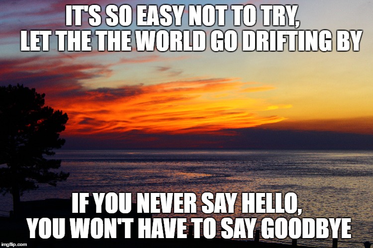 Say Goodbye | IT'S SO EASY NOT TO TRY,    LET THE THE WORLD GO DRIFTING BY; IF YOU NEVER SAY HELLO, YOU WON'T HAVE TO SAY GOODBYE | image tagged in goodbye,the hobbit,alone | made w/ Imgflip meme maker