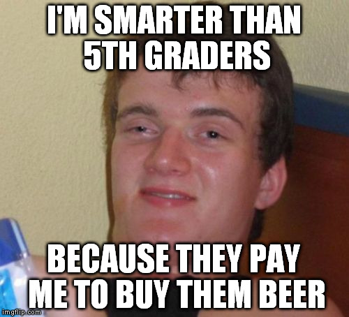 10 Guy Meme | I'M SMARTER THAN 5TH GRADERS BECAUSE THEY PAY ME TO BUY THEM BEER | image tagged in memes,10 guy | made w/ Imgflip meme maker