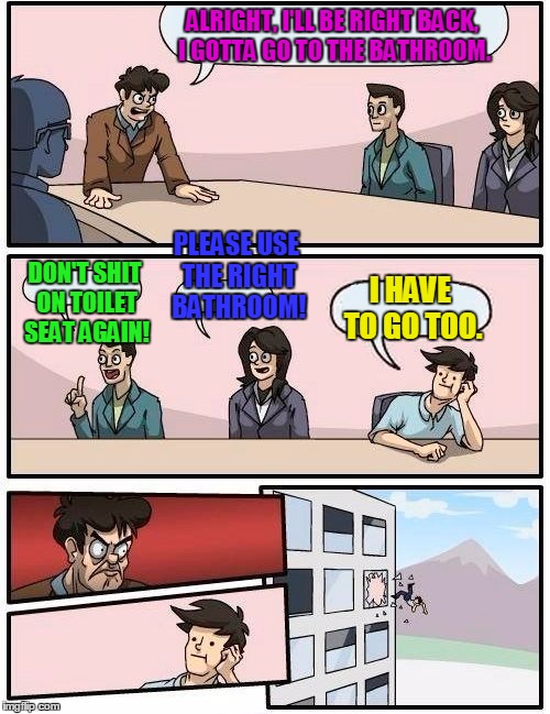 Boardroom Meeting Suggestion Meme | ALRIGHT, I'LL BE RIGHT BACK, I GOTTA GO TO THE BATHROOM. DON'T SHIT ON TOILET SEAT AGAIN! PLEASE USE THE RIGHT BATHROOM! I HAVE TO GO TOO. | image tagged in memes,boardroom meeting suggestion | made w/ Imgflip meme maker