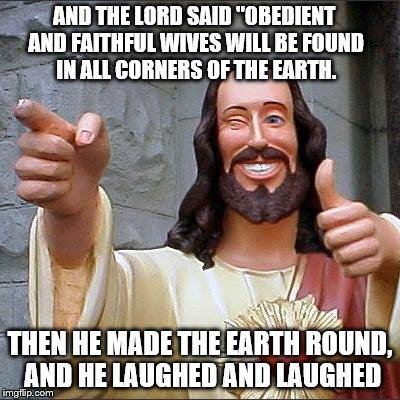 A real funny guy | AND THE LORD SAID "OBEDIENT AND FAITHFUL WIVES WILL BE FOUND IN ALL CORNERS OF THE EARTH. THEN HE MADE THE EARTH ROUND, AND HE LAUGHED AND LAUGHED | image tagged in memes,buddy christ | made w/ Imgflip meme maker