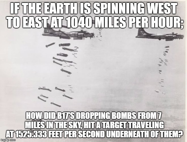 Flat Earth and Bombers | IF THE EARTH IS SPINNING WEST TO EAST AT 1040 MILES PER HOUR;; HOW DID B17'S DROPPING BOMBS FROM 7 MILES IN THE SKY, HIT A TARGET TRAVELING AT 1525.333 FEET PER SECOND UNDERNEATH OF THEM? | image tagged in flatearth | made w/ Imgflip meme maker