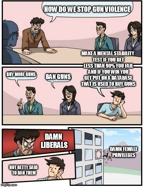Boardroom Meeting Suggestion Meme | HOW DO WE STOP GUN VIOLENCE; MAKE A MENTAL STABILITY TEST IF YOU GET LESS THAN 90% YOU FAIL AND IF YOU WIN YOU GET PUT ON A DATABASE THAT IS USED TO BUY GUNS; BUY MORE GUNS; BAN GUNS; DAMN LIBERALS; DAMN FEMALE PRIVILEGES; BUT BETTY SAID TO BAN THEM | image tagged in memes,boardroom meeting suggestion | made w/ Imgflip meme maker