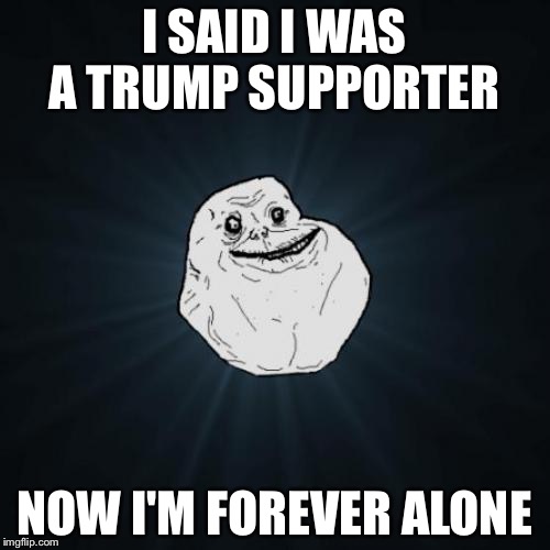 Forever Alone Meme | I SAID I WAS A TRUMP SUPPORTER; NOW I'M FOREVER ALONE | image tagged in memes,forever alone | made w/ Imgflip meme maker
