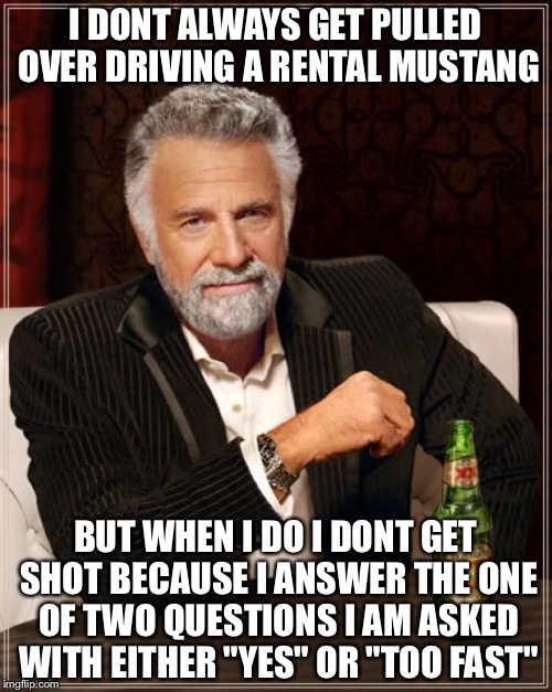 The Most Interesting Man In The World | I DONT ALWAYS GET PULLED OVER DRIVING A RENTAL MUSTANG; BUT WHEN I DO I DONT GET SHOT BECAUSE I ANSWER THE ONE OF TWO QUESTIONS I AM ASKED WITH EITHER "YES" OR "TOO FAST" | image tagged in memes,the most interesting man in the world | made w/ Imgflip meme maker