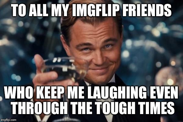 It's been kinda tough for me lately, but you guys keep me laughing through it all :D | TO ALL MY IMGFLIP FRIENDS; WHO KEEP ME LAUGHING EVEN THROUGH THE TOUGH TIMES | image tagged in memes,leonardo dicaprio cheers | made w/ Imgflip meme maker