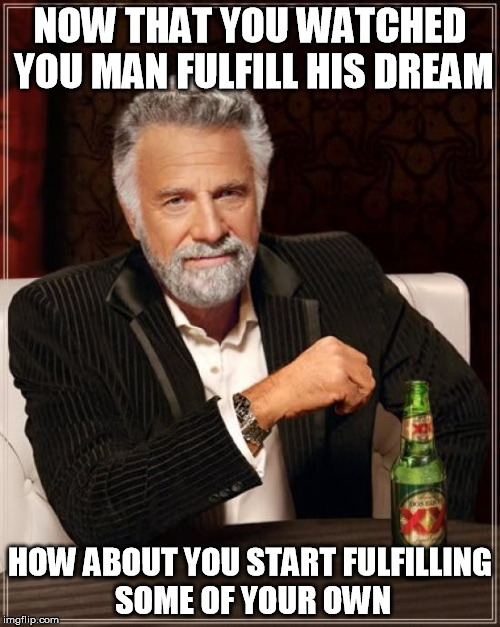 The Most Interesting Man In The World | NOW THAT YOU WATCHED YOU MAN FULFILL HIS DREAM; HOW ABOUT YOU START FULFILLING SOME OF YOUR OWN | image tagged in memes,the most interesting man in the world | made w/ Imgflip meme maker