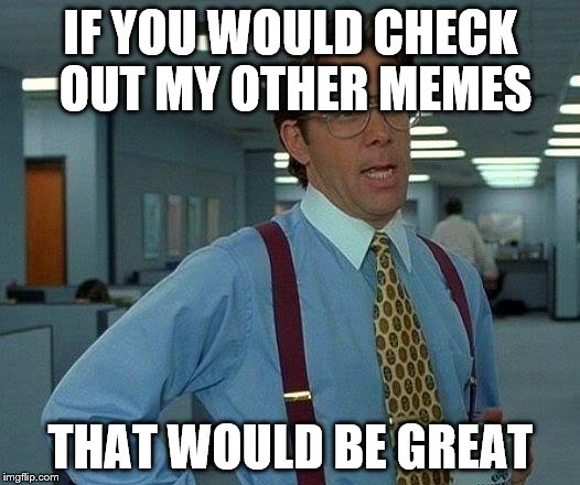That Would Be Great Meme | IF YOU WOULD CHECK OUT MY OTHER MEMES THAT WOULD BE GREAT | image tagged in memes,that would be great | made w/ Imgflip meme maker