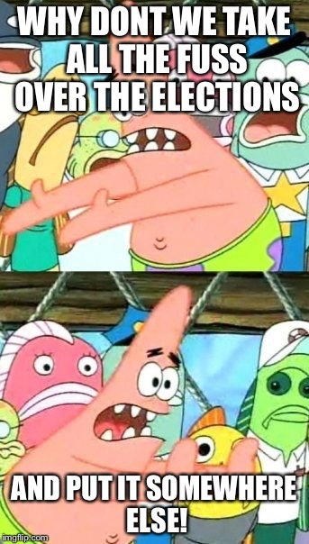 Put It Somewhere Else Patrick | WHY DONT WE TAKE ALL THE FUSS OVER THE ELECTIONS; AND PUT IT SOMEWHERE ELSE! | image tagged in memes,put it somewhere else patrick | made w/ Imgflip meme maker
