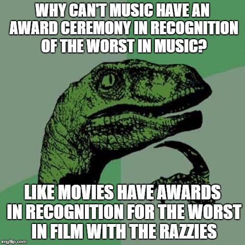 i'm talking about the opposite awards of the grammys | WHY CAN'T MUSIC HAVE AN AWARD CEREMONY IN RECOGNITION OF THE WORST IN MUSIC? LIKE MOVIES HAVE AWARDS IN RECOGNITION FOR THE WORST IN FILM WITH THE RAZZIES | image tagged in memes,philosoraptor | made w/ Imgflip meme maker