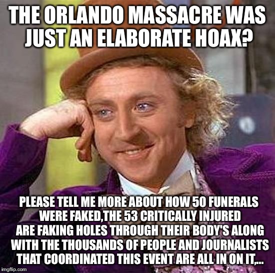 I'm sure this is all possible to advance a political agenda... | THE ORLANDO MASSACRE WAS JUST AN ELABORATE HOAX? PLEASE TELL ME MORE ABOUT HOW 50 FUNERALS WERE FAKED,THE 53 CRITICALLY INJURED ARE FAKING HOLES THROUGH THEIR BODY'S ALONG WITH THE THOUSANDS OF PEOPLE AND JOURNALISTS THAT COORDINATED THIS EVENT ARE ALL IN ON IT,... | image tagged in memes,orlando shooting,latest,featured | made w/ Imgflip meme maker