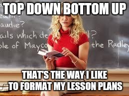 Too Live Teacher | TOP DOWN BOTTOM UP; THAT'S THE WAY I LIKE TO FORMAT MY LESSON PLANS | image tagged in bad teacher | made w/ Imgflip meme maker