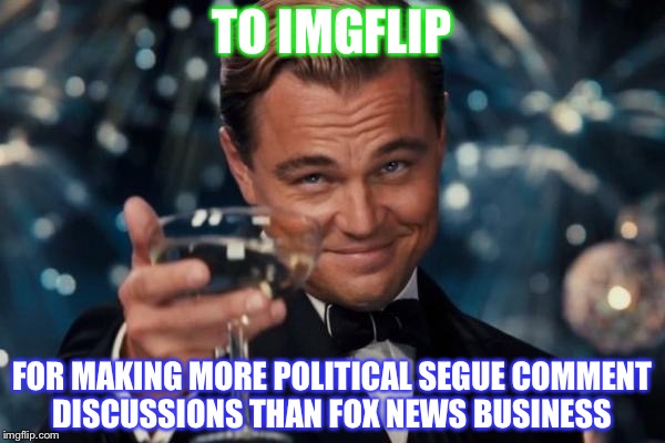 It's true you know | TO IMGFLIP; FOR MAKING MORE POLITICAL SEGUE COMMENT DISCUSSIONS THAN FOX NEWS BUSINESS | image tagged in memes,leonardo dicaprio cheers,politics | made w/ Imgflip meme maker