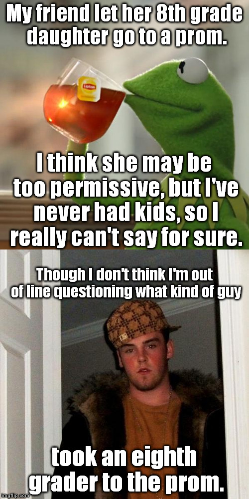Am I wrong? | My friend let her 8th grade daughter go to a prom. I think she may be too permissive, but I've never had kids, so I really can't say for sure. Though I don't think I'm out of line questioning what kind of guy; took an eighth grader to the prom. | image tagged in but thats none of my business,scumbag steve,memes,prom,pedo | made w/ Imgflip meme maker