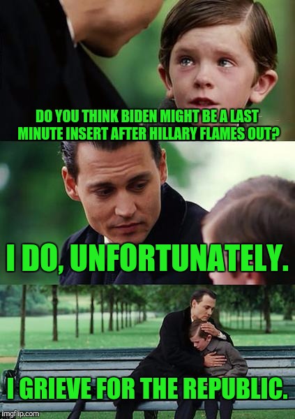 I'm calling it | DO YOU THINK BIDEN MIGHT BE A LAST MINUTE INSERT AFTER HILLARY FLAMES OUT? I DO, UNFORTUNATELY. I GRIEVE FOR THE REPUBLIC. | image tagged in memes,finding neverland | made w/ Imgflip meme maker