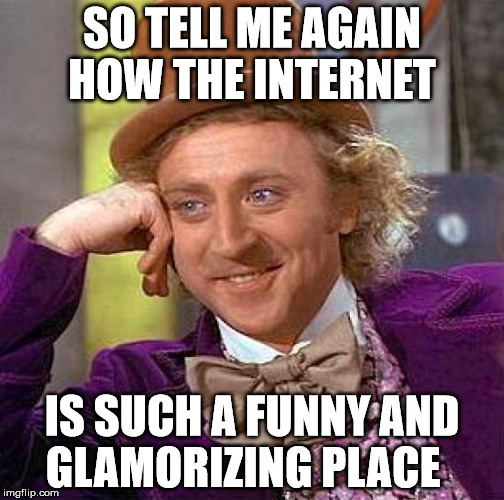Creepy Condescending Wonka | SO TELL ME AGAIN HOW THE INTERNET; IS SUCH A FUNNY AND GLAMORIZING PLACE | image tagged in memes,creepy condescending wonka | made w/ Imgflip meme maker
