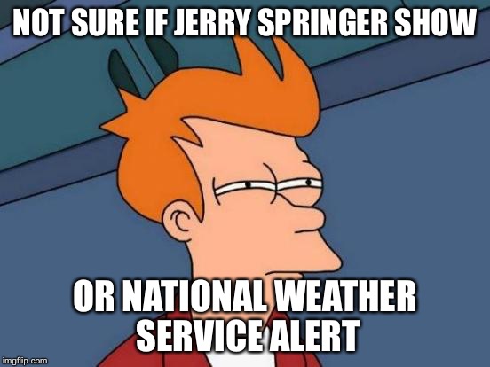 Futurama Fry | NOT SURE IF JERRY SPRINGER SHOW; OR NATIONAL WEATHER SERVICE ALERT | image tagged in memes,futurama fry | made w/ Imgflip meme maker