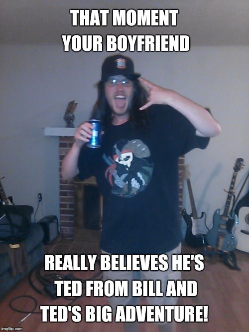 THAT MOMENT YOUR BOYFRIEND; REALLY BELIEVES HE'S TED FROM BILL AND TED'S BIG ADVENTURE! | image tagged in that moment your | made w/ Imgflip meme maker