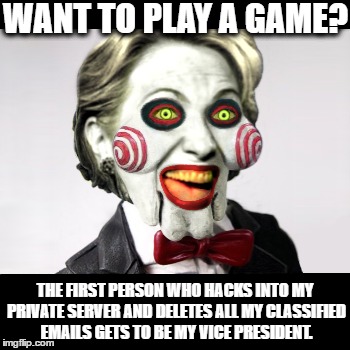 Saw VIII: The Killary Files | WANT TO PLAY A GAME? THE FIRST PERSON WHO HACKS INTO MY PRIVATE SERVER AND DELETES ALL MY CLASSIFIED EMAILS GETS TO BE MY VICE PRESIDENT. | image tagged in hillary clinton,donald trump,presidential race,republican,democrat,email scandal | made w/ Imgflip meme maker