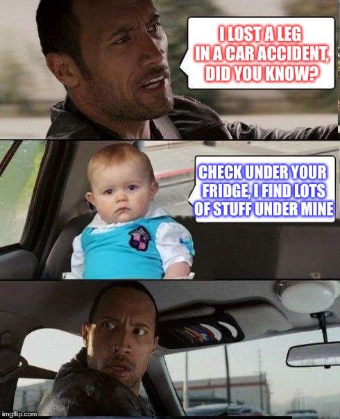 The Rock Driving Dad Joke Baby | I LOST A LEG IN A CAR ACCIDENT, DID YOU KNOW? CHECK UNDER YOUR FRIDGE, I FIND LOTS OF STUFF UNDER MINE | image tagged in the rock driving dad joke baby,legs,fridges | made w/ Imgflip meme maker