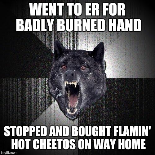 Insanity Wolf Meme | WENT TO ER FOR BADLY BURNED HAND; STOPPED AND BOUGHT FLAMIN' HOT CHEETOS ON WAY HOME | image tagged in memes,insanity wolf | made w/ Imgflip meme maker