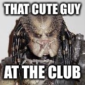 THAT CUTE GUY; AT THE CLUB | image tagged in predator | made w/ Imgflip meme maker