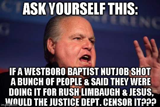 Rush limbaugh | ASK YOURSELF THIS:; IF A WESTBORO BAPTIST NUTJOB SHOT A BUNCH OF PEOPLE & SAID THEY WERE DOING IT FOR RUSH LIMBAUGH & JESUS, WOULD THE JUSTICE DEPT. CENSOR IT??? | image tagged in rush limbaugh | made w/ Imgflip meme maker