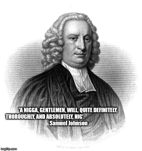 'A NIGGA, GENTLEMEN, WILL, QUITE DEFINITELY, THOROUGHLY, AND ABSOLUTELY, NIG'.














































 Samuel Johnson | made w/ Imgflip meme maker