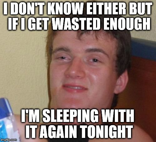 10 Guy Meme | I DON'T KNOW EITHER BUT IF I GET WASTED ENOUGH I'M SLEEPING WITH IT AGAIN TONIGHT | image tagged in memes,10 guy | made w/ Imgflip meme maker