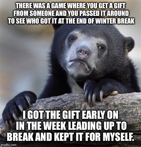 Confession Bear | THERE WAS A GAME WHERE YOU GET A GIFT FROM SOMEONE AND YOU PASSED IT AROUND TO SEE WHO GOT IT AT THE END OF WINTER BREAK; I GOT THE GIFT EARLY ON IN THE WEEK LEADING UP TO BREAK AND KEPT IT FOR MYSELF. | image tagged in memes,confession bear | made w/ Imgflip meme maker