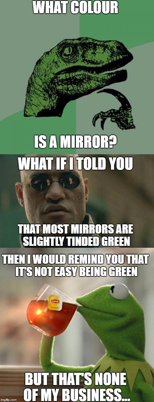 What do you get when you pass two green anthropomorphic animals and the god of dreams? | WHAT COLOUR; IS A MIRROR? WHAT IF I TOLD YOU; THAT MOST MIRRORS ARE SLIGHTLY TINDED GREEN; THEN I WOULD REMIND YOU THAT IT'S NOT EASY BEING GREEN; BUT THAT'S NONE OF MY BUSINESS... | image tagged in memes,philosoraptor,matrix morpheus,but thats none of my business,mirrors,colors | made w/ Imgflip meme maker