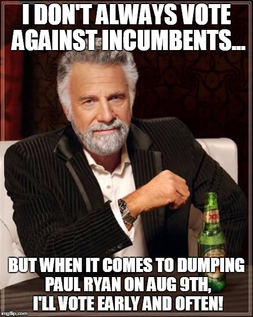 The Most Interesting Man In The World Meme | I DON'T ALWAYS VOTE AGAINST INCUMBENTS... BUT WHEN IT COMES TO DUMPING PAUL RYAN ON AUG 9TH, I'LL VOTE EARLY AND OFTEN! | image tagged in memes,the most interesting man in the world | made w/ Imgflip meme maker