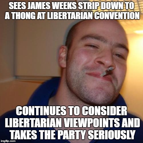 Good Guy Greg | SEES JAMES WEEKS STRIP DOWN TO A THONG AT LIBERTARIAN CONVENTION; CONTINUES TO CONSIDER LIBERTARIAN VIEWPOINTS AND TAKES THE PARTY SERIOUSLY | image tagged in memes,good guy greg | made w/ Imgflip meme maker