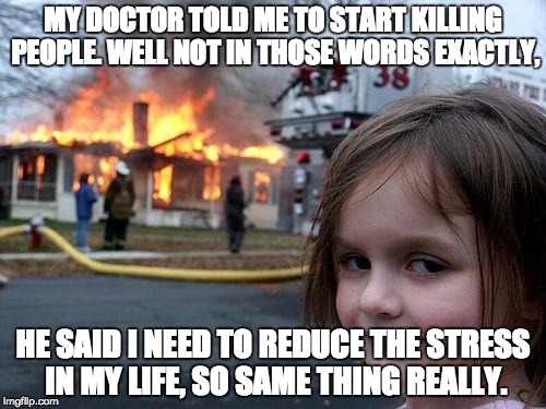 Disaster Girl Meme | MY DOCTOR TOLD ME TO START KILLING PEOPLE. WELL NOT IN THOSE WORDS EXACTLY, HE SAID I NEED TO REDUCE THE STRESS IN MY LIFE, SO SAME THING REALLY. | image tagged in memes,disaster girl | made w/ Imgflip meme maker