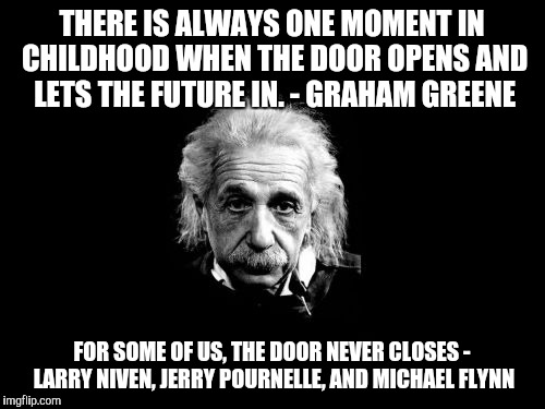 Albert Einstein 1 Meme | THERE IS ALWAYS ONE MOMENT IN CHILDHOOD WHEN THE DOOR OPENS AND LETS THE FUTURE IN.
- GRAHAM GREENE; FOR SOME OF US, THE DOOR NEVER CLOSES - LARRY NIVEN, JERRY POURNELLE, AND MICHAEL FLYNN | image tagged in memes,albert einstein 1 | made w/ Imgflip meme maker