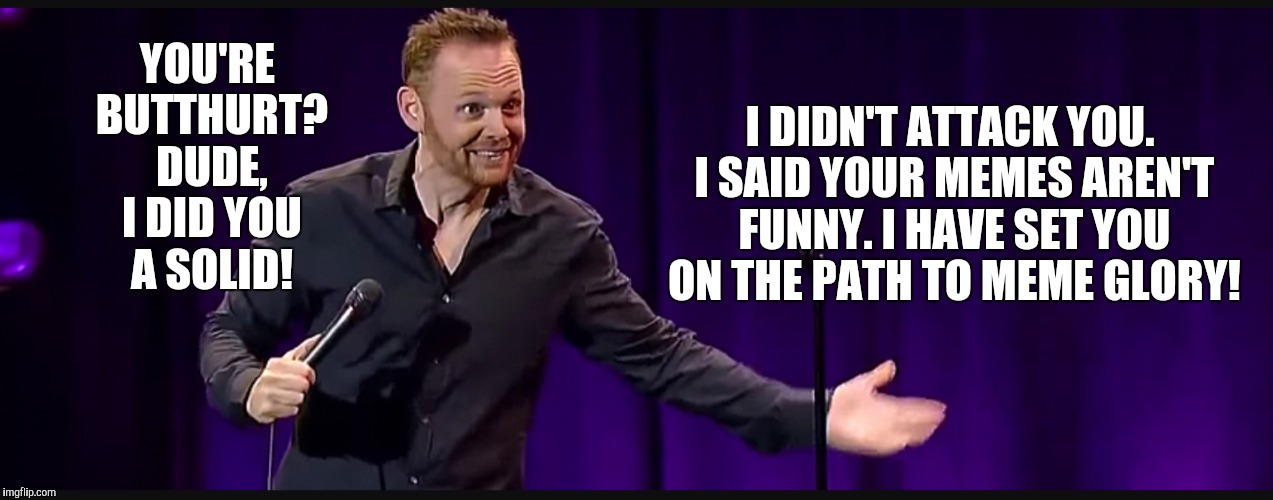 Bill Burr | I DIDN'T ATTACK YOU. I SAID YOUR MEMES AREN'T FUNNY. I HAVE SET YOU ON THE PATH TO MEME GLORY! YOU'RE BUTTHURT? DUDE, I DID YOU A SOLID! | image tagged in bill burr funny | made w/ Imgflip meme maker