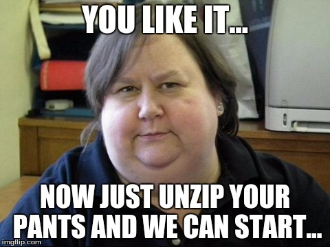 YOU LIKE IT... NOW JUST UNZIP YOUR PANTS AND WE CAN START... | made w/ Imgflip meme maker