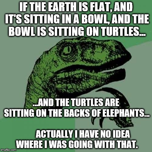 Understanding. Just understanding. | IF THE EARTH IS FLAT, AND IT'S SITTING IN A BOWL, AND THE BOWL IS SITTING ON TURTLES... ...AND THE TURTLES ARE SITTING ON THE BACKS OF ELEPHANTS...                      ACTUALLY I HAVE NO IDEA WHERE I WAS GOING WITH THAT. | image tagged in memes,philosoraptor | made w/ Imgflip meme maker