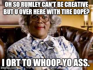 Madea | OH SO RUMLEY CAN'T BE CREATIVE BUT U OVER HERE WITH TIRE DOPE? I ORT TO WHOOP YO ASS. | image tagged in madea | made w/ Imgflip meme maker