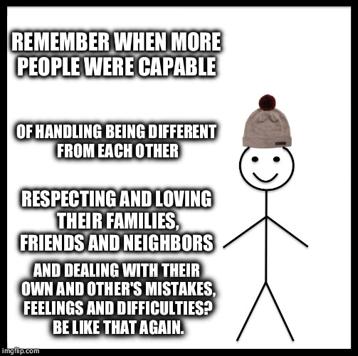 Be Like Bill | REMEMBER WHEN MORE PEOPLE WERE CAPABLE; OF HANDLING BEING DIFFERENT FROM EACH OTHER; RESPECTING AND LOVING THEIR FAMILIES, FRIENDS AND NEIGHBORS; AND DEALING WITH THEIR OWN AND OTHER'S MISTAKES, FEELINGS AND DIFFICULTIES? BE LIKE THAT AGAIN. | image tagged in memes,be like bill | made w/ Imgflip meme maker